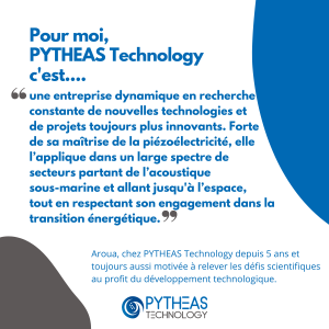 Pour moi, PYTHEAS Technology c'est une entreprise dynamique en recherche constante de nouvelles technologies et de projets toujours plus innovants. Forte de sa maîtrise de la piézoélectricité, elle
l’applique dans un large spectre de secteurs partant de l’acoustique
sous-marine et allant jusqu'à l’espace, tout en respectant son engagement dans la transition énergétique.
