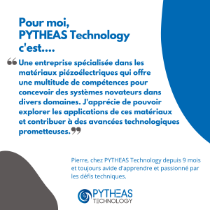 Pour moi, PYTHEAS Technology c'est une entreprise spécialisée dans les matériaux piézoélectriques qui offre une multitude de compétences pour concevoir des systèmes novateurs dans divers domaines. J'apprécie de pouvoir explorer les applications de ces matériaux et contribuer à des avancées technologiques prometteuses.