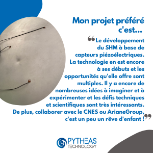 Mon projet préféré c'est le développement du SHM à base de capteurs piézoélectriques. La technologie en est encore à ses débuts et les opportunités qu’elle offre sont multiples. Il y a encore de nombreuses idées à imaginer et à expérimenter et les défis techniques et scientifiques sont très intéressants. De plus, collaborer avec le CNES ou ArianeGroup, c'est un peu un rêve d'enfant !