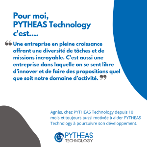 Pour moi, PYTHEAS Technology c’est une entreprise en pleine croissance offrant une diversité de tâches et de missions incroyables et dans laquelle on se sent libre d’innover et de proposer quel que soit notre domaine d’activité.