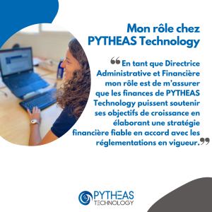 Mon rôle chez PYTHEAS Technology : En tant que Directrice Administrative et Financière mon rôle est de m’assurer que les finances de PYTHEAS Technology puissent soutenir ses objectifs de croissance en élaborant une stratégie financière fiable en accord avec les réglementations en vigueur.